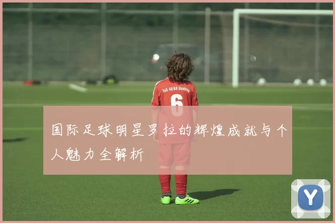 国际足球明星罗拉的辉煌成就与个人魅力全解析