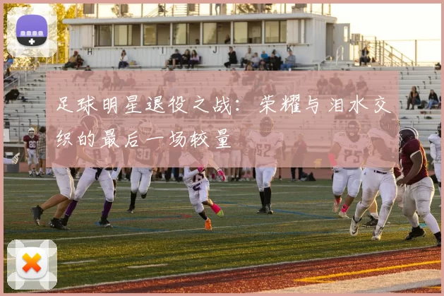 足球明星退役之战：荣耀与泪水交织的最后一场较量