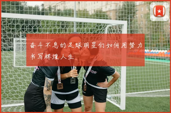 奋斗不息的足球明星们如何用努力书写辉煌人生