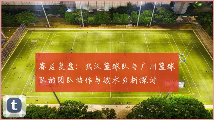 赛后复盘：武汉篮球队与广州篮球队的团队协作与战术分析探讨