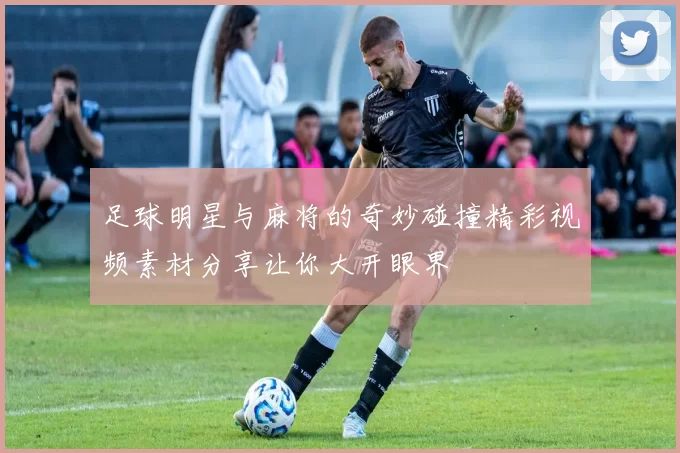 足球明星与麻将的奇妙碰撞精彩视频素材分享让你大开眼界