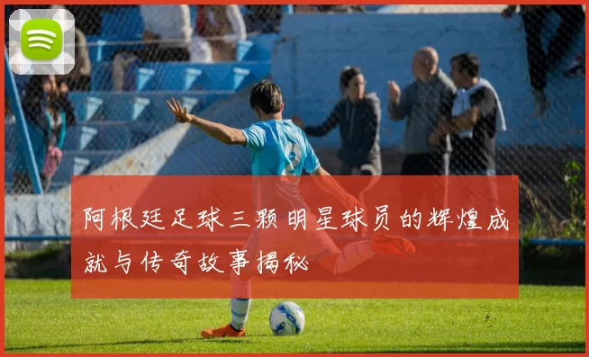 阿根廷足球三颗明星球员的辉煌成就与传奇故事揭秘