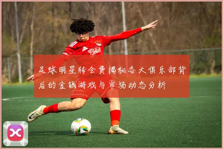 足球明星转会费揭秘各大俱乐部背后的金钱游戏与市场动态分析