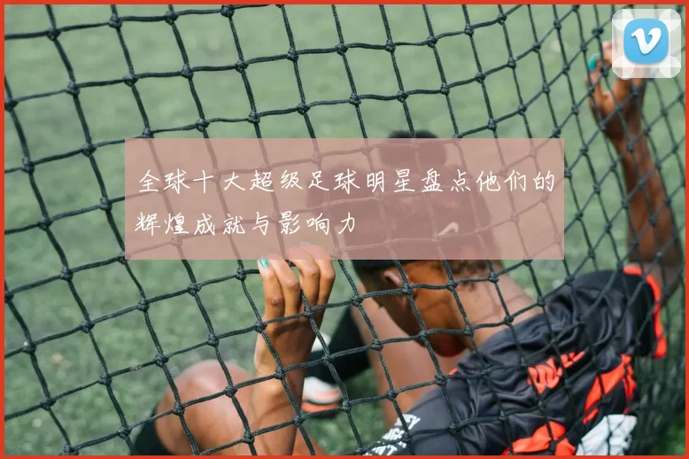 全球十大超级足球明星盘点他们的辉煌成就与影响力