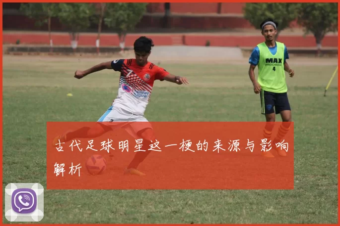 古代足球明星这一梗的来源与影响解析