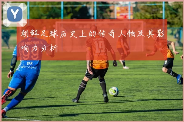 朝鲜足球历史上的传奇人物及其影响力分析