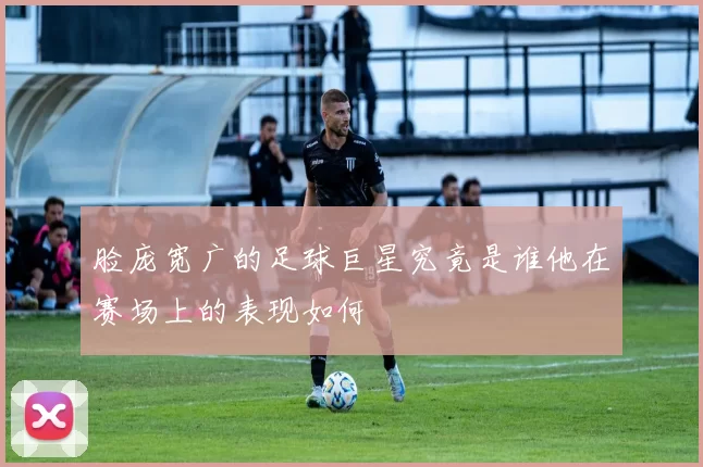 脸庞宽广的足球巨星究竟是谁他在赛场上的表现如何