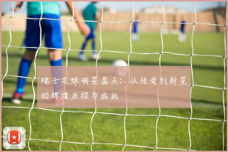 瑞士足球明星盘点：从传奇到新星的辉煌历程与成就