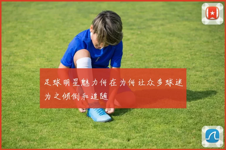 足球明星魅力何在为何让众多球迷为之倾倒和追随