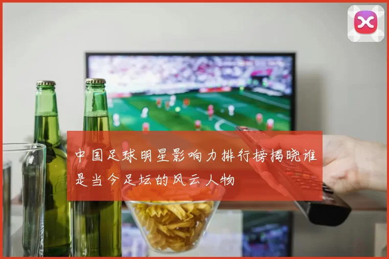 中国足球明星影响力排行榜揭晓谁是当今足坛的风云人物