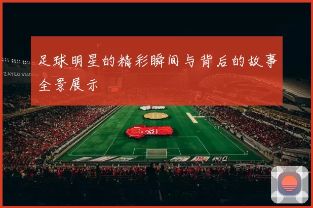 足球明星的精彩瞬间与背后的故事全景展示