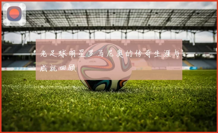 老足球明星罗马尼奥的传奇生涯与成就回顾