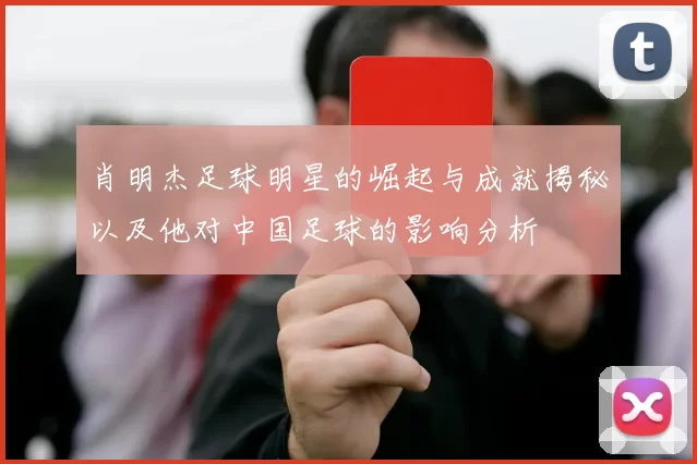 肖明杰足球明星的崛起与成就揭秘以及他对中国足球的影响分析