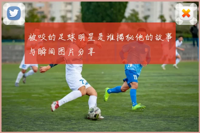 被咬的足球明星是谁揭秘他的故事与瞬间图片分享