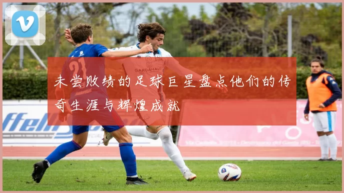 未尝败绩的足球巨星盘点他们的传奇生涯与辉煌成就